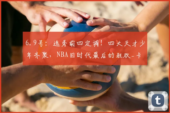 6.9号:选秀前四定调!四大天才少年齐聚,NBA旧时代最后的狂欢_卡梅隆·布泽尔_球员_顺位