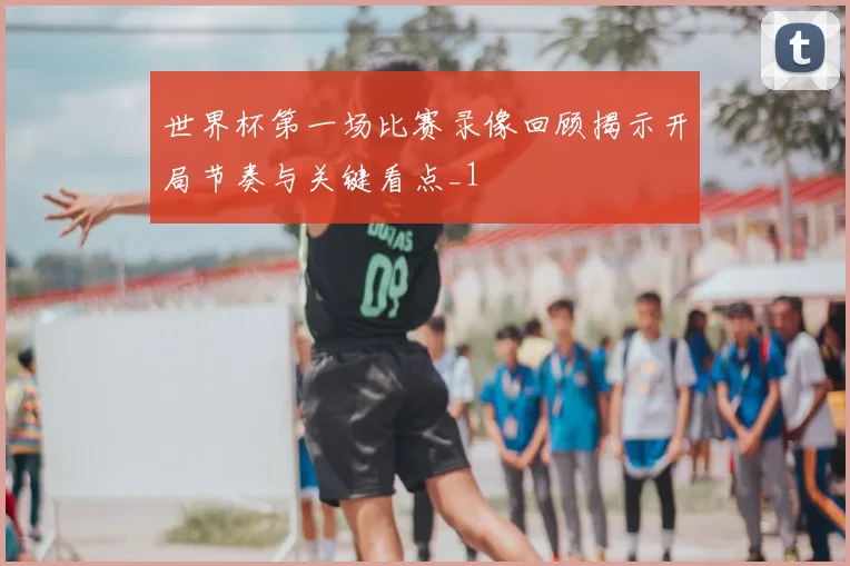 世界杯第一场比赛录像回顾揭示开局节奏与关键看点_1