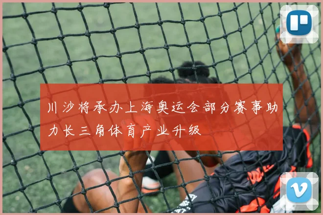 川沙将承办上海奥运会部分赛事助力长三角体育产业升级