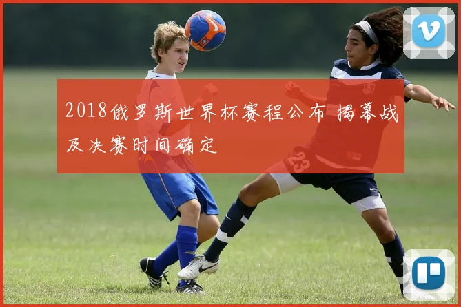 2018俄罗斯世界杯赛程公布 揭幕战及决赛时间确定