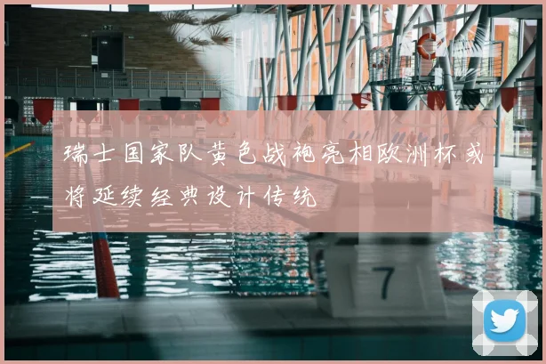 瑞士国家队黄色战袍亮相欧洲杯或将延续经典设计传统