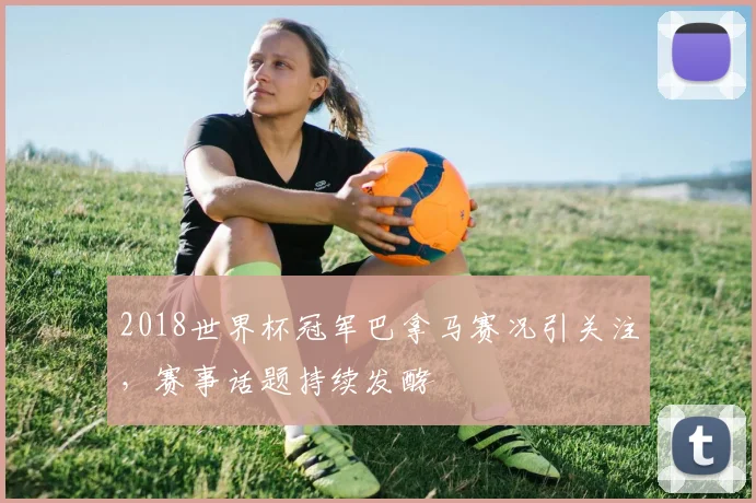 2018世界杯冠军巴拿马赛况引关注，赛事话题持续发酵