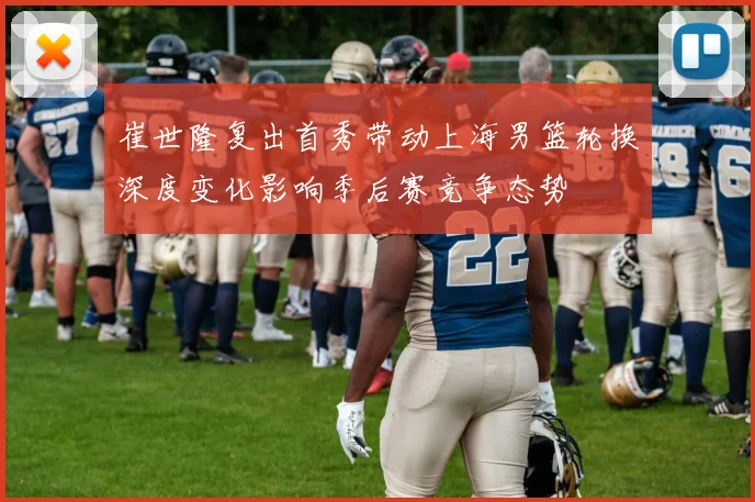 崔世隆复出首秀带动上海男篮轮换深度变化影响季后赛竞争态势