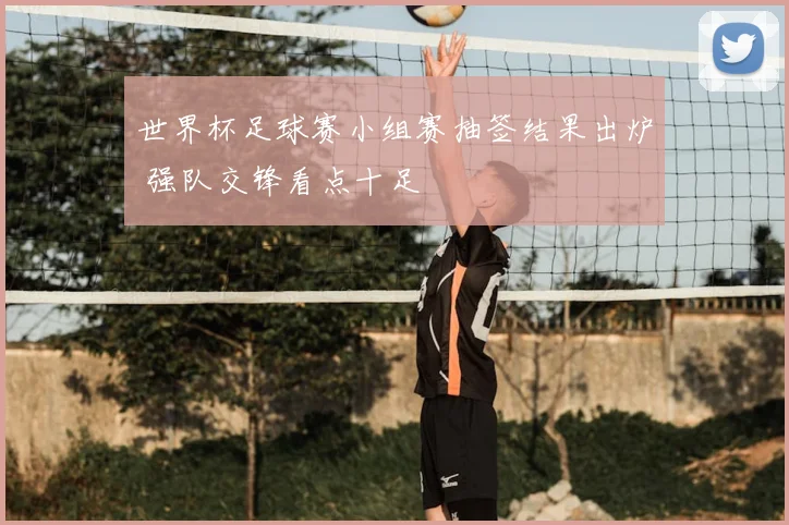 世界杯足球赛小组赛抽签结果出炉 强队交锋看点十足