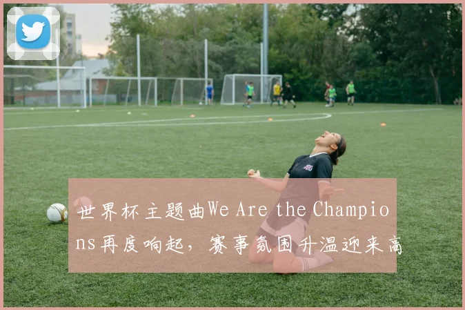 世界杯主题曲We Are the Champions再度响起，赛事氛围升温迎来高潮