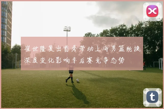 崔世隆复出首秀带动上海男篮轮换深度变化影响季后赛竞争态势