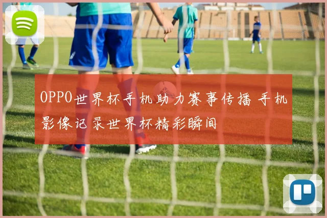 OPPO世界杯手机助力赛事传播 手机影像记录世界杯精彩瞬间
