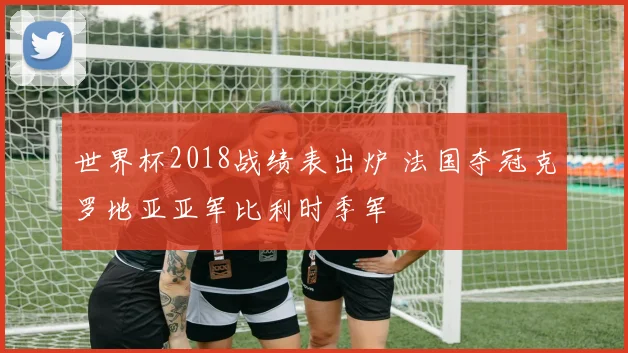 世界杯2018战绩表出炉 法国夺冠克罗地亚亚军比利时季军